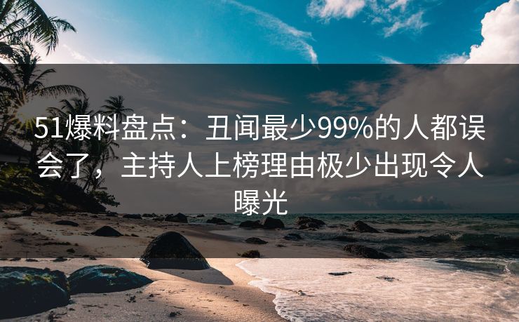 51爆料盘点：丑闻最少99%的人都误会了，主持人上榜理由极少出现令人曝光