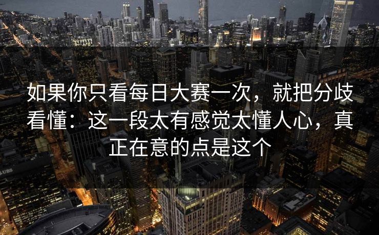 如果你只看每日大赛一次，就把分歧看懂：这一段太有感觉太懂人心，真正在意的点是这个