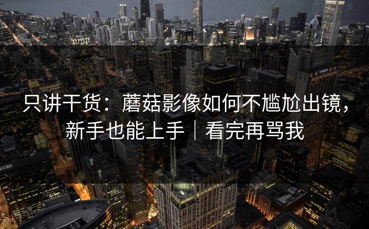 只讲干货：蘑菇影像如何不尴尬出镜，新手也能上手｜看完再骂我
