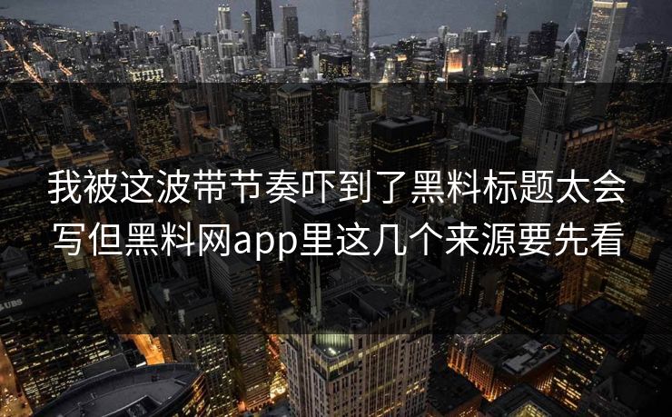 我被这波带节奏吓到了黑料标题太会写但黑料网app里这几个来源要先看