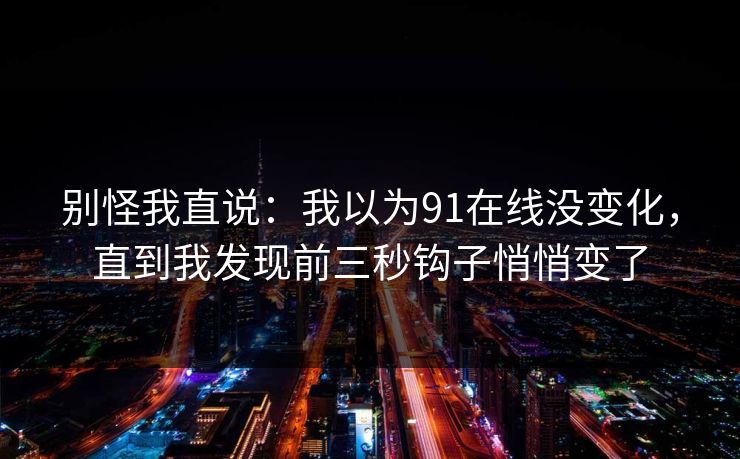 别怪我直说:我以为91在线没变化,直到我发现前三秒钩子悄悄变了 别怪我直说:我以为91在线没变化,直到我发现前三秒钩子悄悄变了
