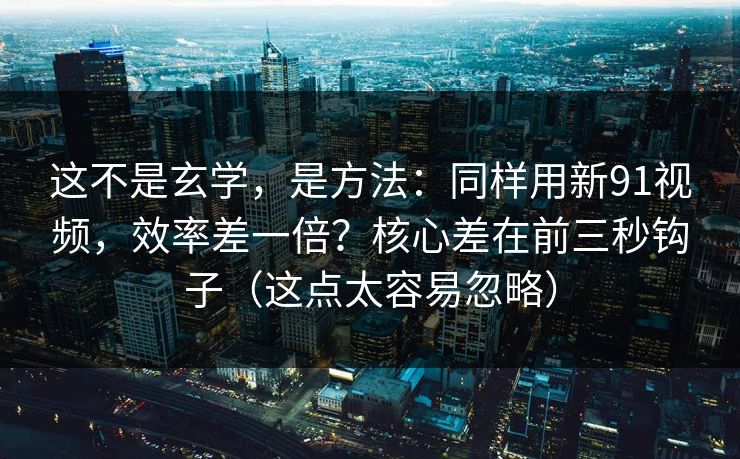 这不是玄学，是方法：同样用新91视频，效率差一倍？核心差在前三秒钩子（这点太容易忽略）