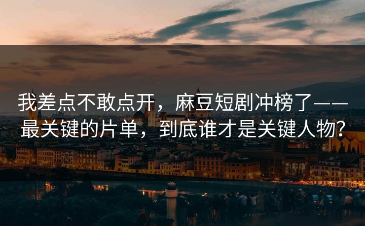 我差点不敢点开，麻豆短剧冲榜了——最关键的片单，到底谁才是关键人物？