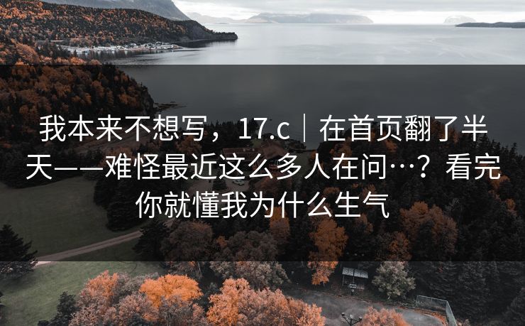 我本来不想写，17.c｜在首页翻了半天——难怪最近这么多人在问…？看完你就懂我为什么生气